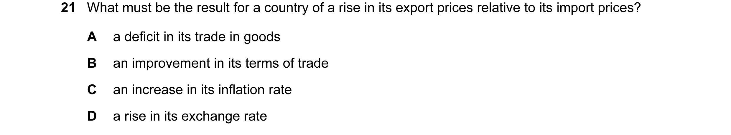 Question 103: What must be the result for a country of a rise in its export prices relative to its import prices? A a deficit in its trade in goods B an …