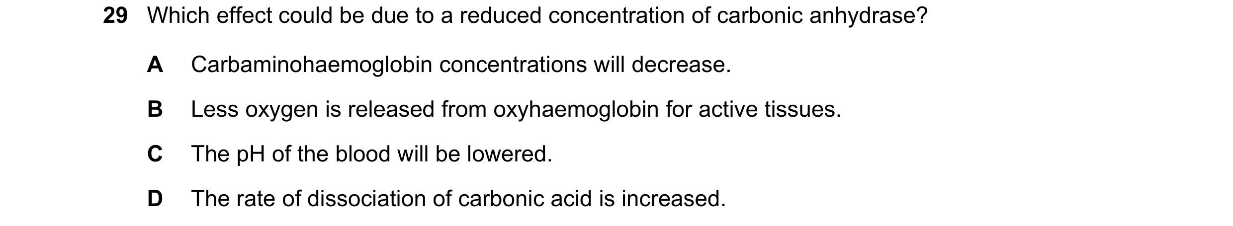 Question 97: Which effect could be due to a reduced concentration of carbonic anhydrase? A Carbaminohaemoglobin concentrations will decrease. B Less oxy…