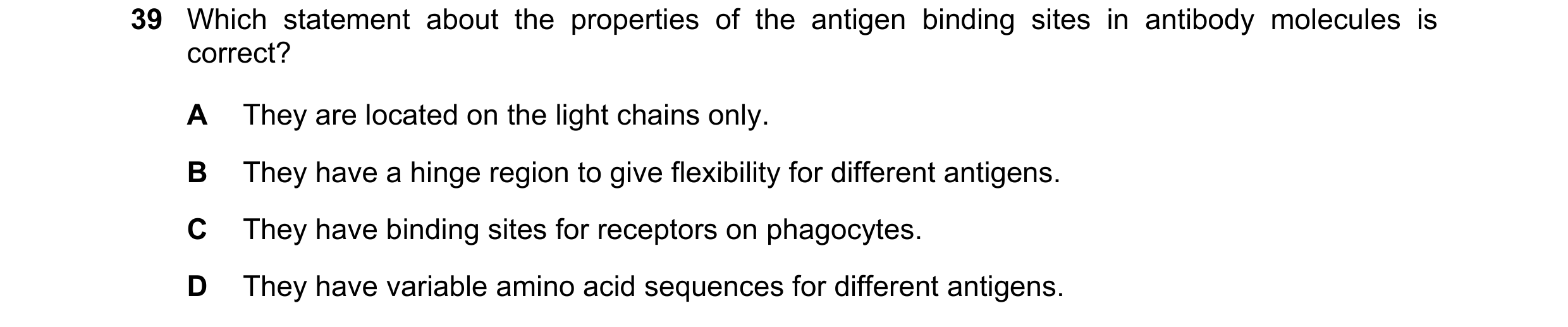 Question 79: Which statement about the properties of the antigen binding sites in antibody molecules is correct? A They are located on the light chains …
