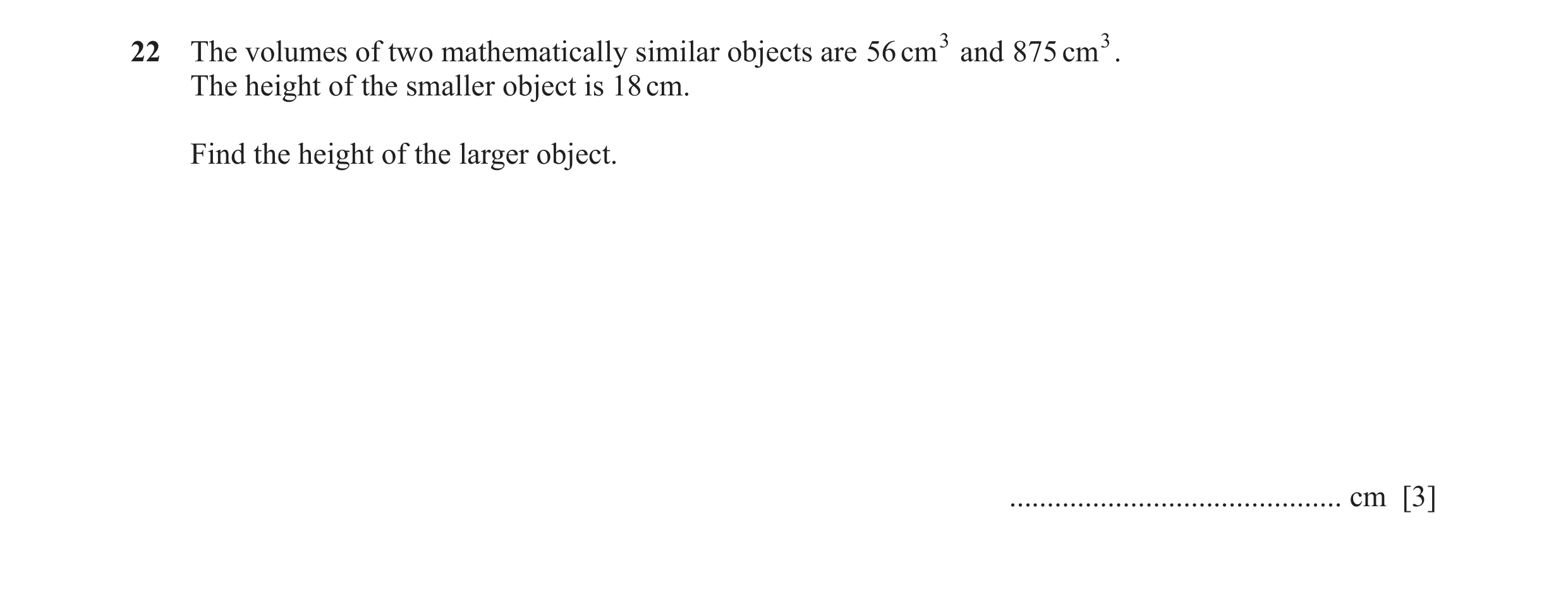 Question 22: The volumes of two mathematically similar objects are 56 cm 3 and 875 cm 3. The height of the smaller object is 18 cm. Find the height of t…