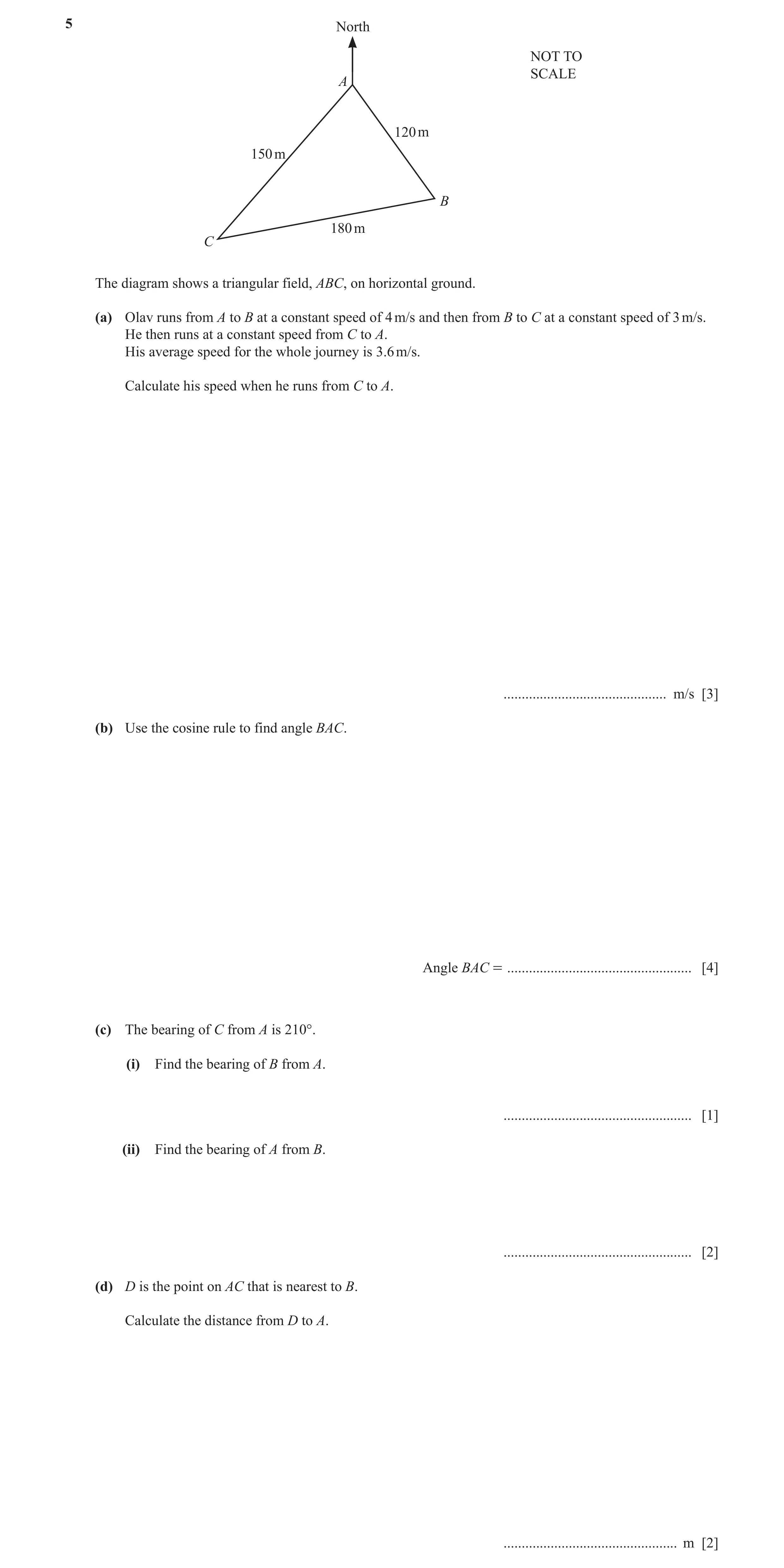 Question 10: North NOT TO SCALE A 120 m 150 m B 180 m C The diagram shows a triangular field, ABC, on horizontal ground. (a) Olav runs from A to B at a …