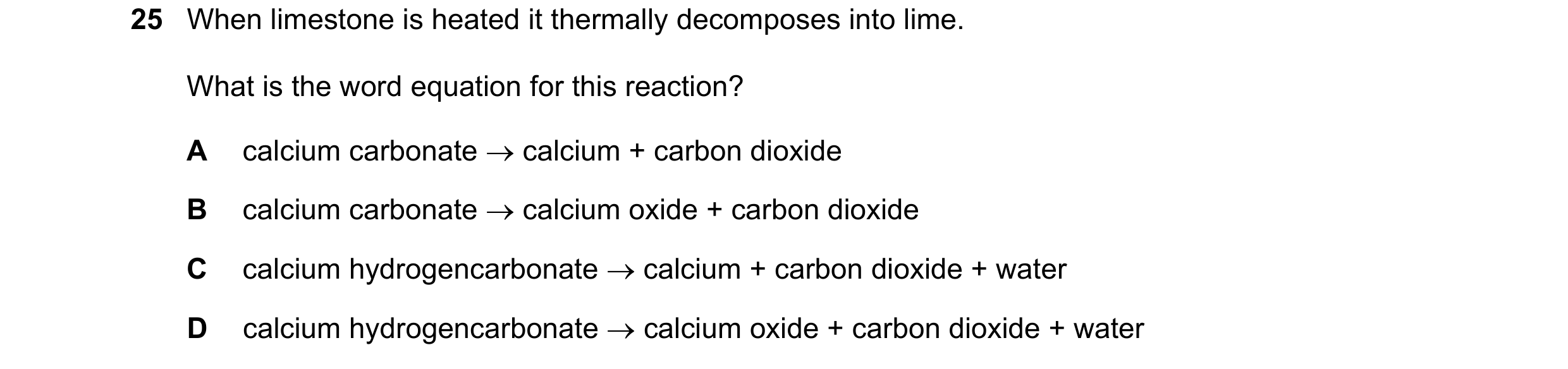 Question 13: When limestone is heated it thermally decomposes into lime. What is the word equation for this reaction? A calcium carbonate → calcium + ca…