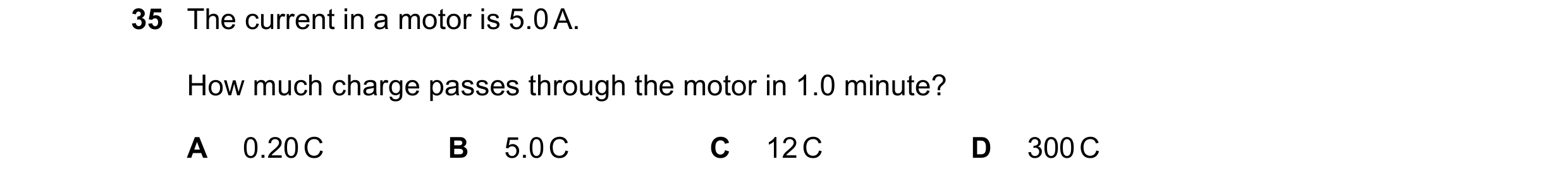 Question 18: The current in a motor is 5.0 A. How much charge passes through the motor in 1.0 minute? A 0.20 C B 5.0 C C 12 C D 300 C
