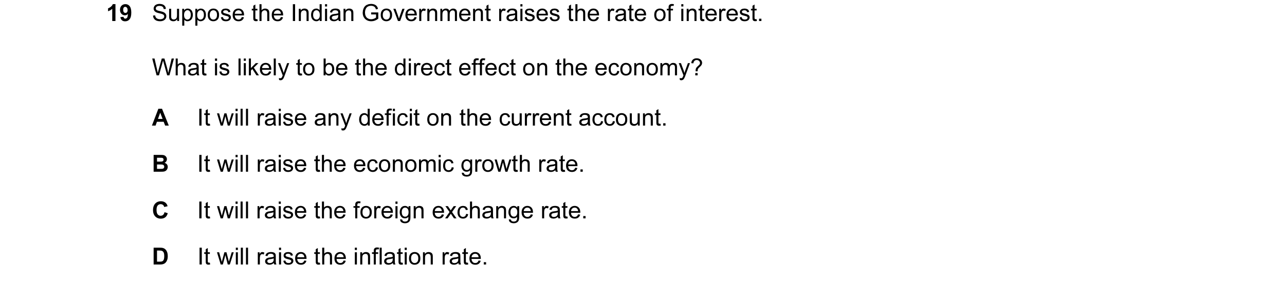 Question 45: Suppose the Indian Government raises the rate of interest. What is likely to be the direct effect on the economy? A It will raise any defic…