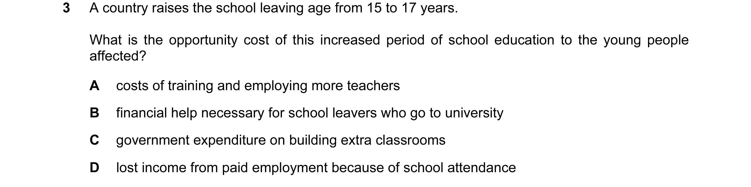 Question 49: A country raises the school leaving age from 15 to 17 years. What is the opportunity cost of this increased period of school education to t…