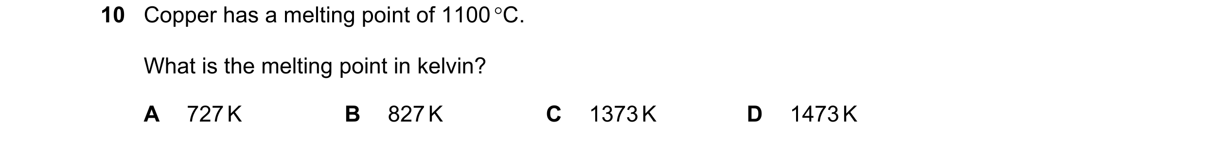 Question 46: Copper has a melting point of 1100 C. What is the melting point in kelvin? A 727 K B 827 K C 1373 K D 1473 K