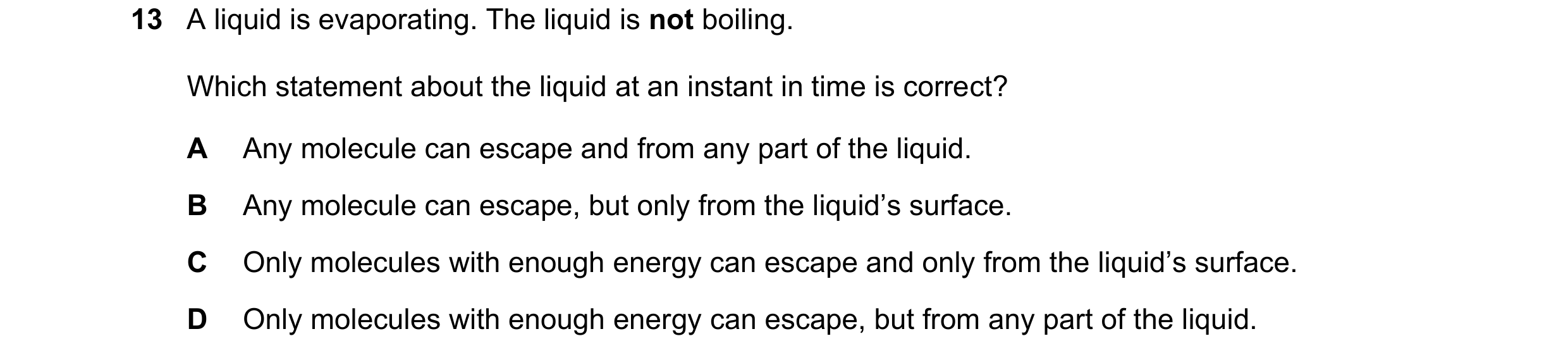 Question 38: A liquid is evaporating. The liquid is not boiling. Which statement about the liquid at an instant in time is correct? A Any molecule can e…