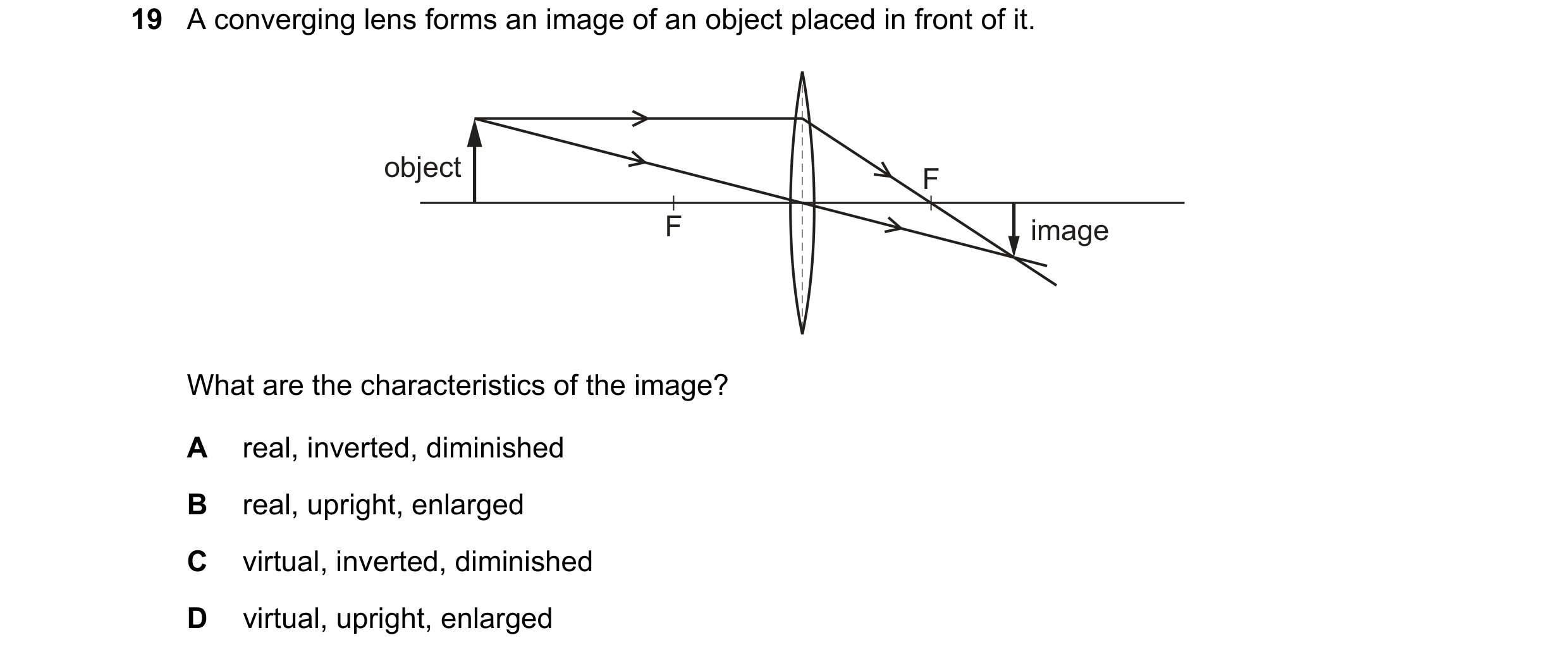 Question 37: A converging lens forms an image of an object placed in front of it. object F F image What are the characteristics of the image? A real, in…