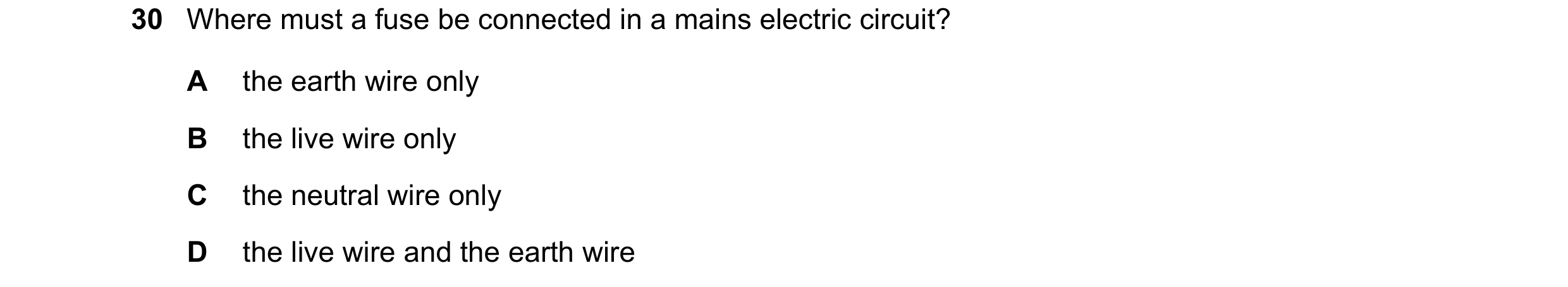 Question 20: Where must a fuse be connected in a mains electric circuit? A the earth wire only B the live wire only C the neutral wire only D the live w…