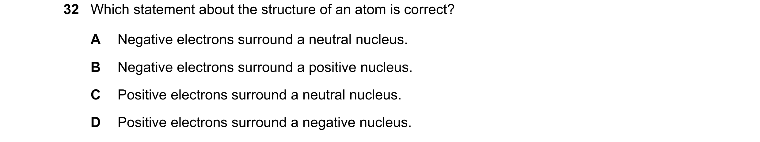 Question 34: Which statement about the structure of an atom is correct? A Negative electrons surround a neutral nucleus. B Negative electrons surround a…