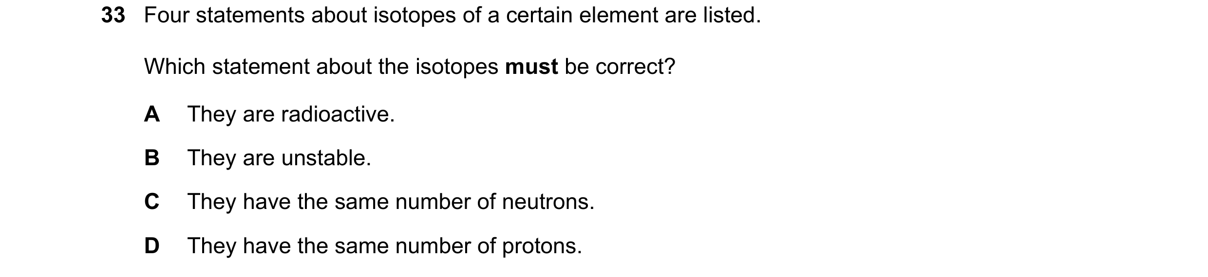Question 33: Four statements about isotopes of a certain element are listed. Which statement about the isotopes must be correct? A They are radioactive.…