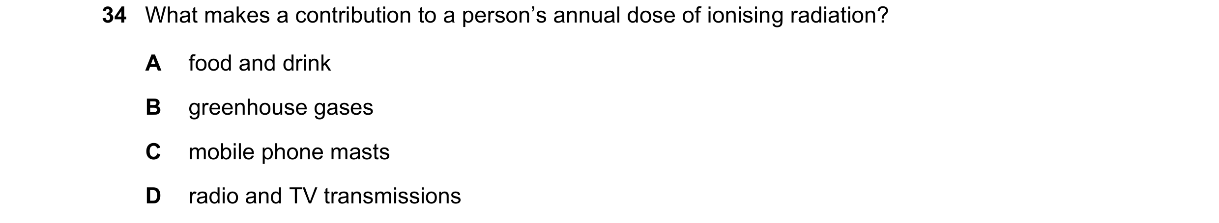 Question 34: What makes a contribution to a person’s annual dose of ionising radiation? A food and drink B greenhouse gases C mobile phone masts D radio…