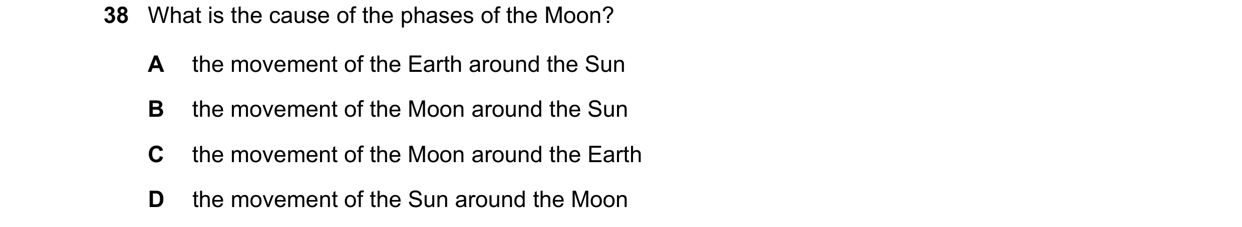 Question 8: What is the cause of the phases of the Moon? A the movement of the Earth around the Sun B the movement of the Moon around the Sun C the mov…