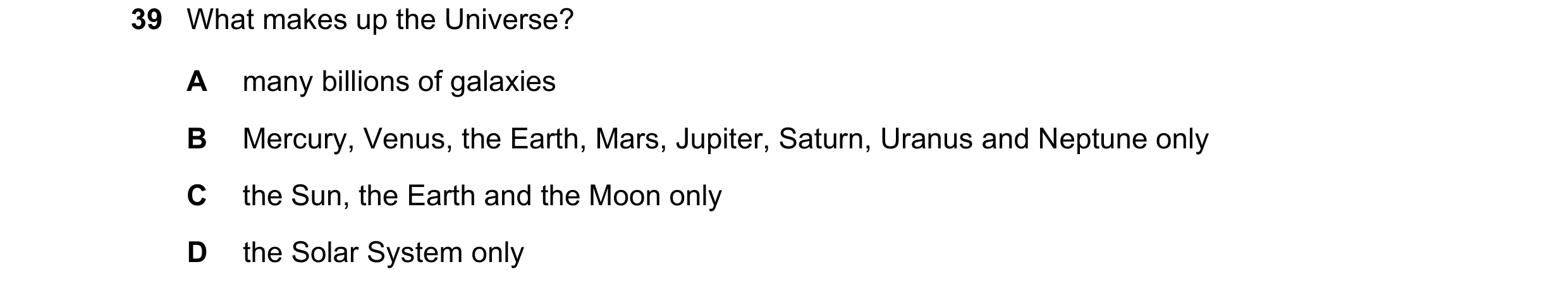 Question 10: What makes up the Universe? A many billions of galaxies B Mercury, Venus, the Earth, Mars, Jupiter, Saturn, Uranus and Neptune only C the S…