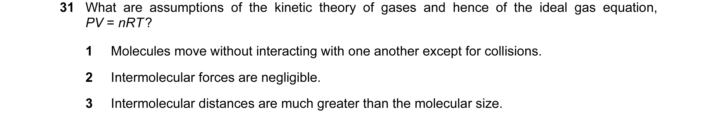 Question 8: What are assumptions of the kinetic theory of gases and hence of the ideal gas equation, PV = nRT ? 1 Molecules move without interacting wi…