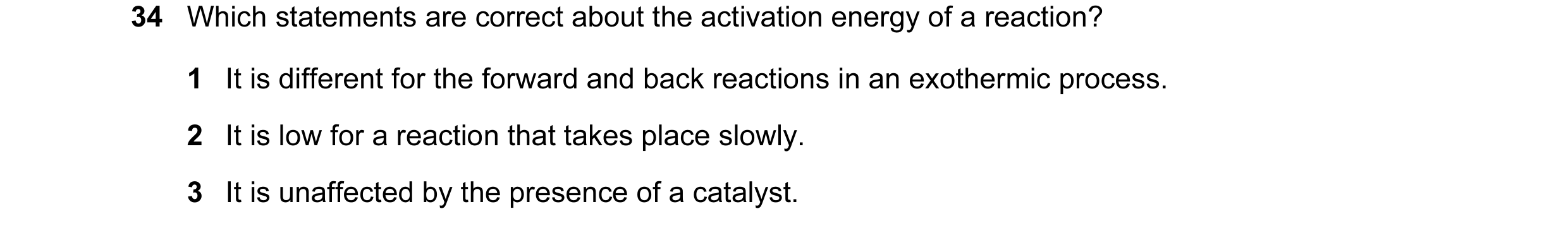 Question 7: Which statements are correct about the activation energy of a reaction? 1 It is different for the forward and back reactions in an exotherm…