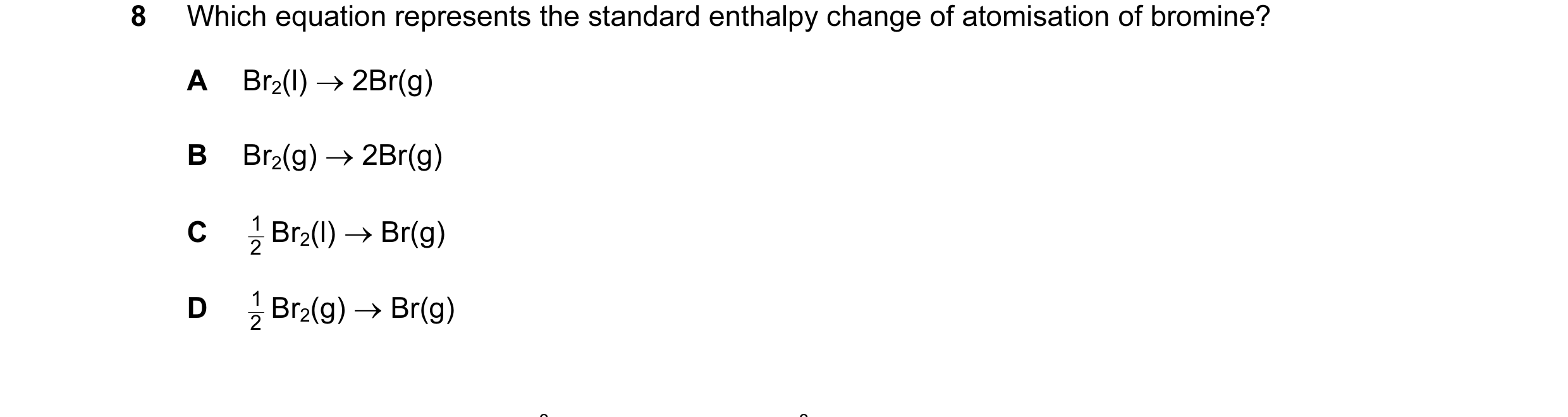 Question 6: Which equation represents the standard enthalpy change of atomisation of bromine? A Br2(l) → 2Br(g) B Br2(g) → 2Br(g) C 2 Br2(l) → Br(g) 1 …