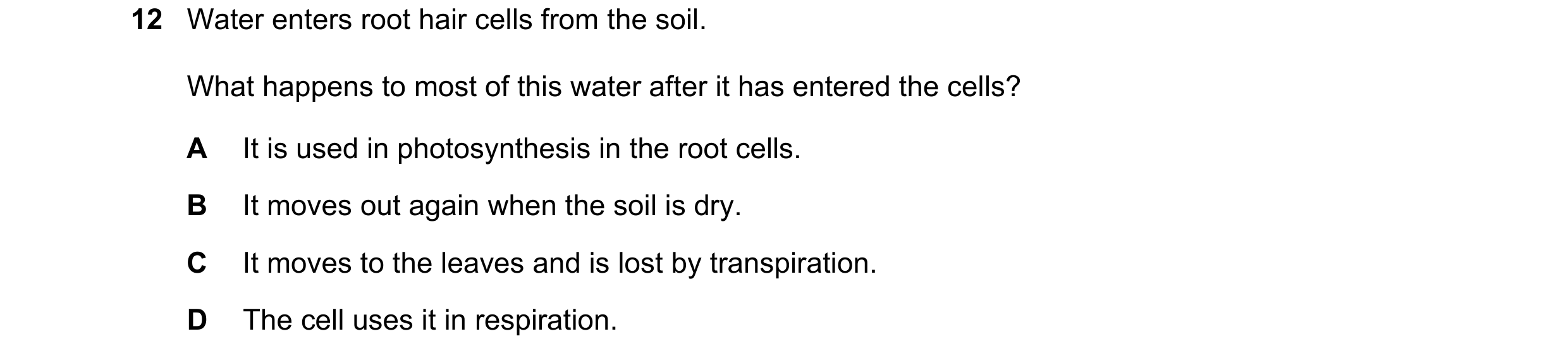 Question 1: Water enters root hair cells from the soil. What happens to most of this water after it has entered the cells? A It is used in photosynthes…