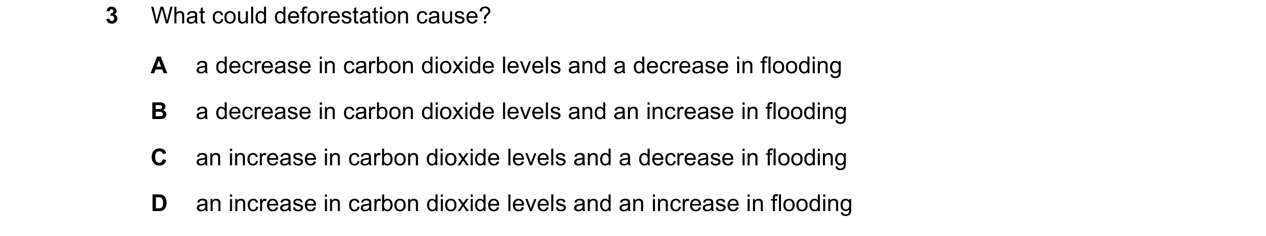 Question 1: What could deforestation cause? A a decrease in carbon dioxide levels and a decrease in flooding B a decrease in carbon dioxide levels and …
