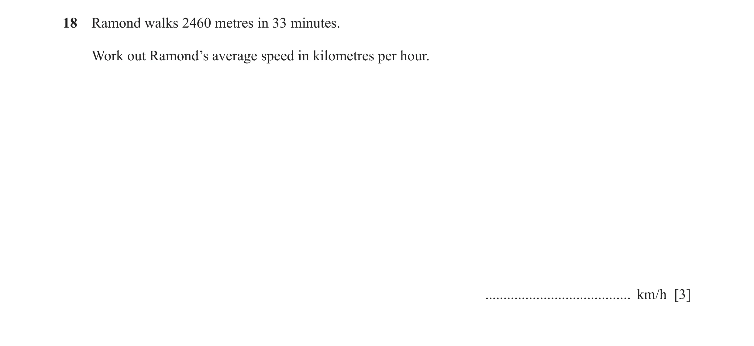 Question 58: Ramond walks 2460 metres in 33 minutes. Work out Ramond’s average speed in kilometres per hour. ........................................ km…