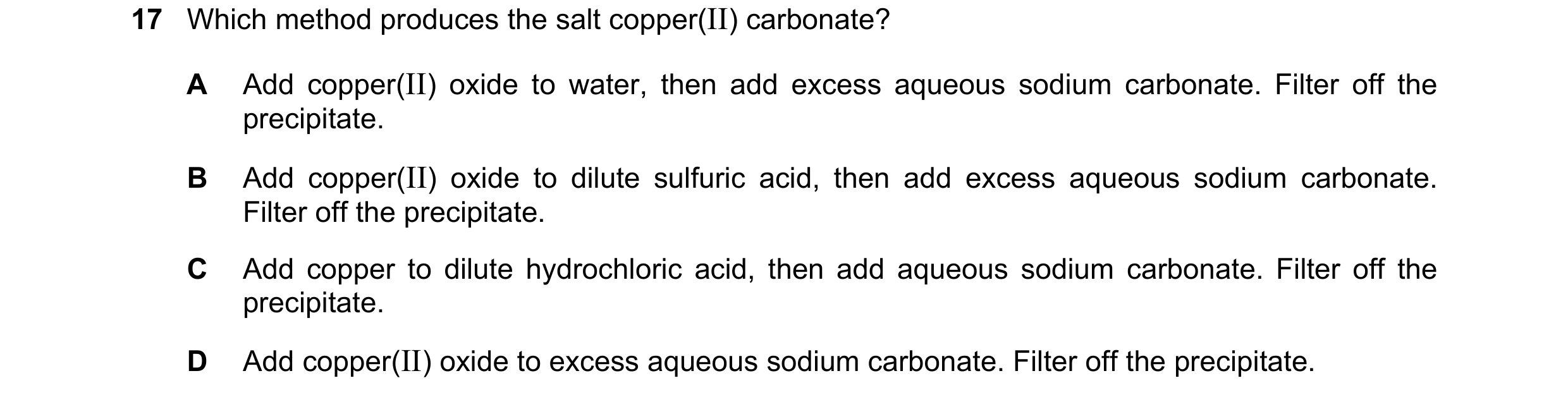 Question 19: Which method produces the salt copper(II) carbonate? A Add copper(II) oxide to water, then add excess aqueous sodium carbonate. Filter off …