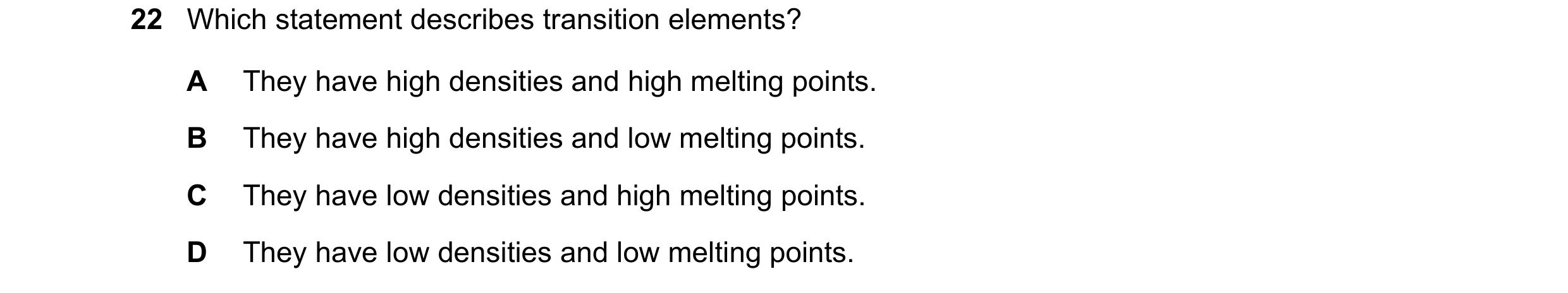 Question 15: Which statement describes transition elements? A They have high densities and high melting points. B They have high densities and low melti…