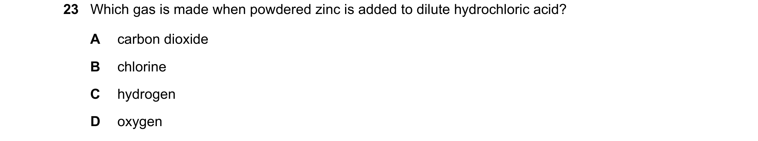 Question 20: Which gas is made when powdered zinc is added to dilute hydrochloric acid? A carbon dioxide B chlorine C hydrogen D oxygen