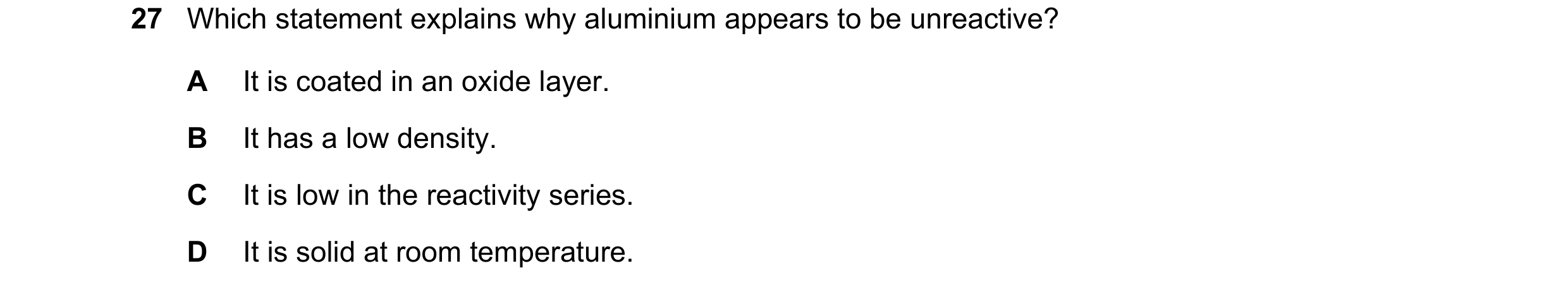 Question 19: Which statement explains why aluminium appears to be unreactive? A It is coated in an oxide layer. B It has a low density. C It is low in t…