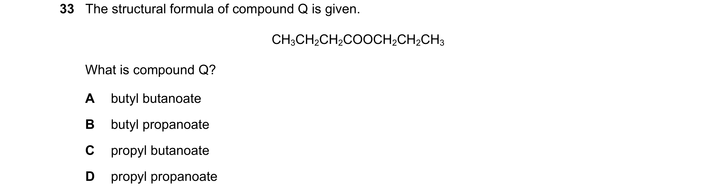 Question 13: The structural formula of compound Q is given. CH3CH2CH2COOCH2CH2CH3 What is compound Q? A butyl butanoate B butyl propanoate C propyl buta…