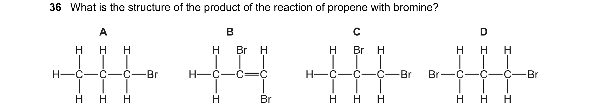 Question 17: What is the structure of the product of the reaction of propene with bromine? A B C D H H H H Br H H Br H H H H H C C C Br H C C C H C C C …