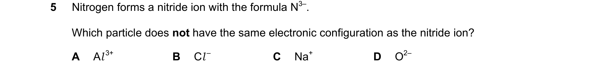 Question 16: Nitrogen forms a nitride ion with the formula N3–. Which particle does not have the same electronic configuration as the nitride ion? A Al …