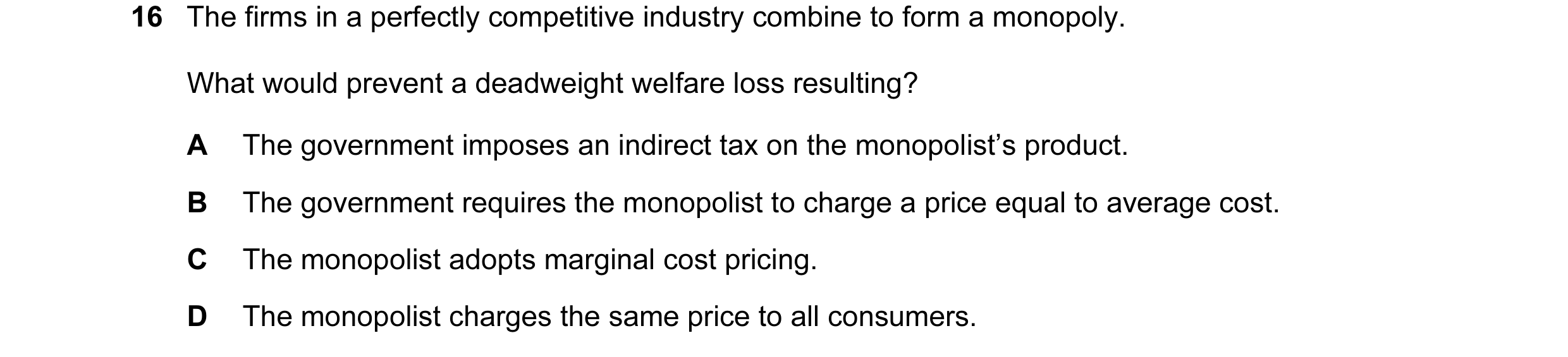 Question 79: The firms in a perfectly competitive industry combine to form a monopoly. What would prevent a deadweight welfare loss resulting? A The gov…