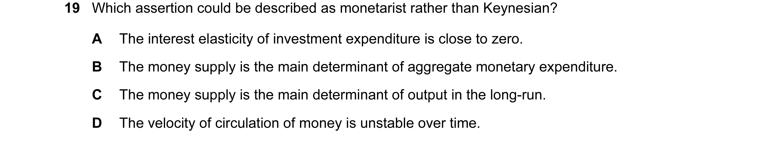 Question 85: Which assertion could be described as monetarist rather than Keynesian? A The interest elasticity of investment expenditure is close to zer…