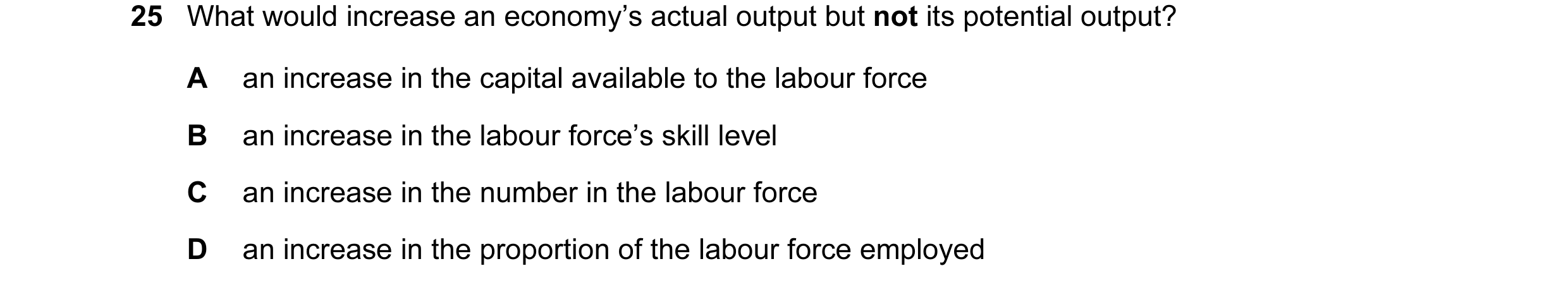 Question 28: What would increase an economy’s actual output but not its potential output? A an increase in the capital available to the labour force B a…