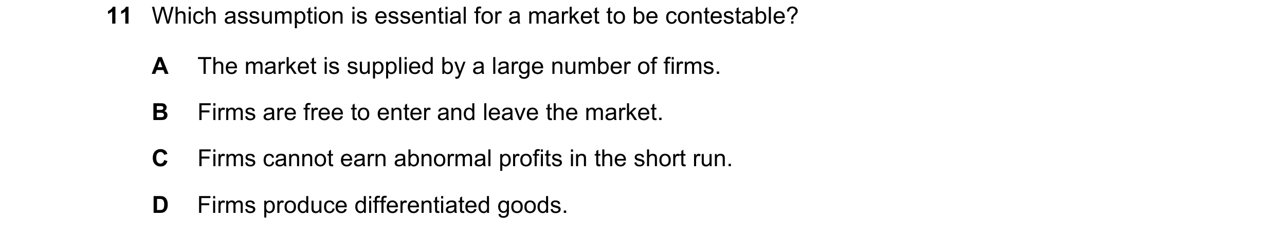 Question 145: Which assumption is essential for a market to be contestable? A The market is supplied by a large number of firms. B Firms are free to ente…