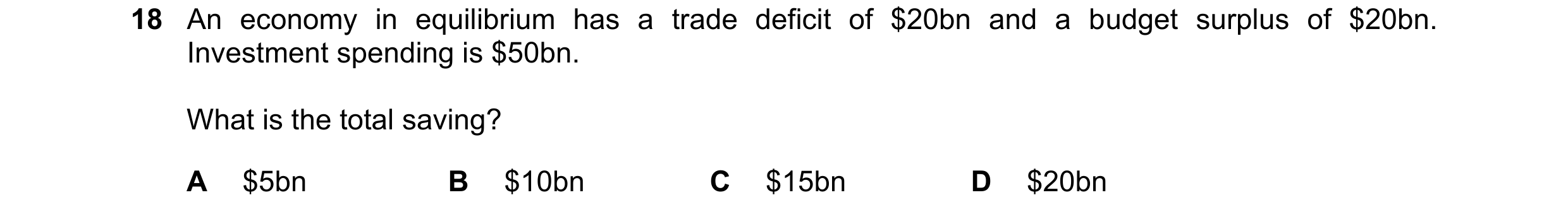 Question 7: An economy in equilibrium has a trade deficit of $20bn and a budget surplus of $20bn. Investment spending is $50bn. What is the total savin…