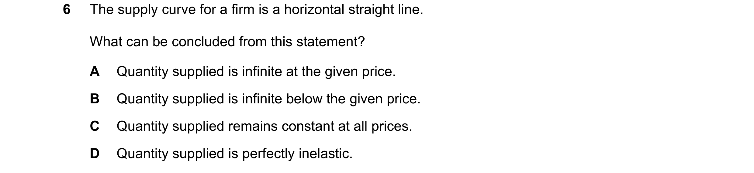 Question 136: The supply curve for a firm is a horizontal straight line. What can be concluded from this statement? A Quantity supplied is infinite at th…