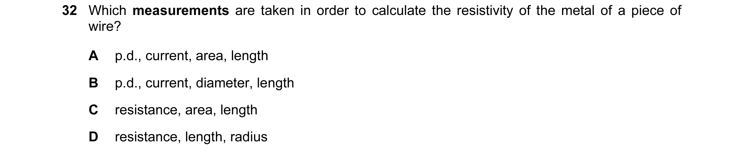 Question 77: Which measurements are taken in order to calculate the resistivity of the metal of a piece of wire? A p.d., current, area, length B p.d., c…
