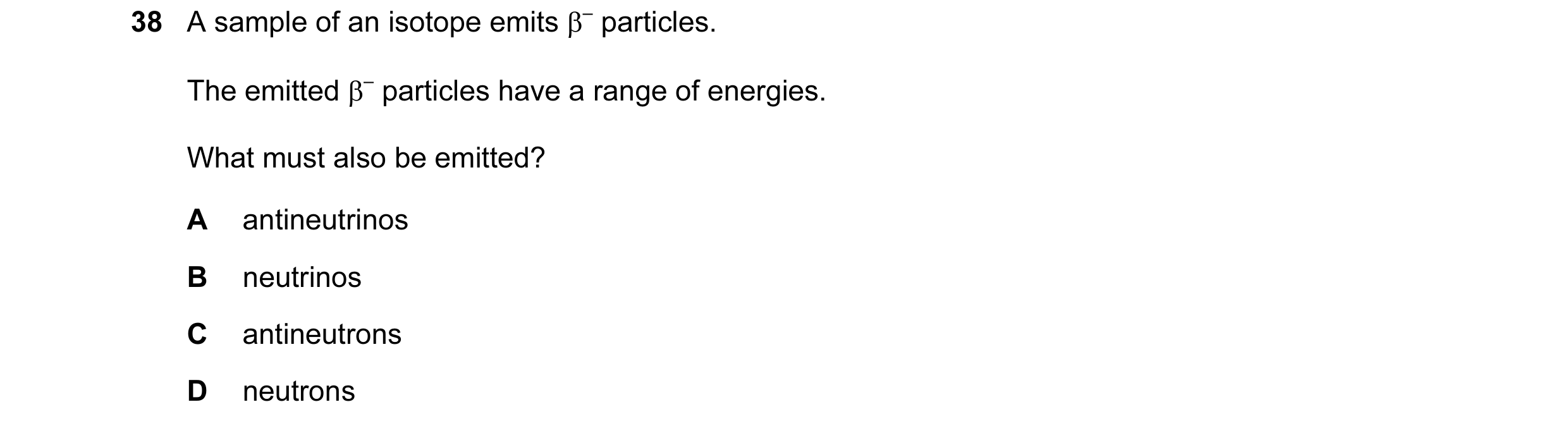 Question 38: A sample of an isotope emits β– particles. The emitted β– particles have a range of energies. What must also be emitted? A antineutrinos B …