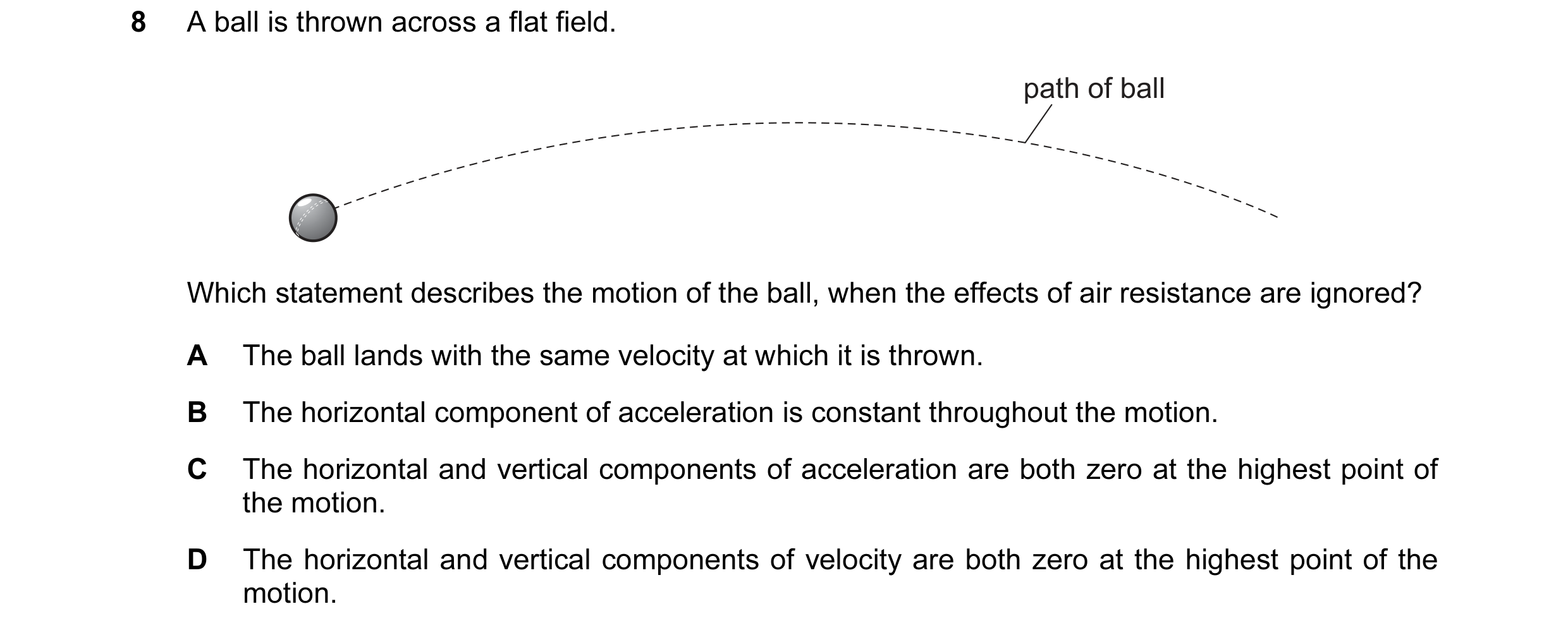 Question 104: A ball is thrown across a flat field. path of ball Which statement describes the motion of the ball, when the effects of air resistance are…
