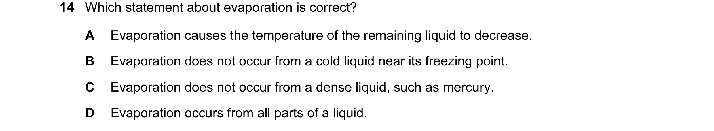 Question 110: Which statement about evaporation is correct? A Evaporation causes the temperature of the remaining liquid to decrease. B Evaporation does …