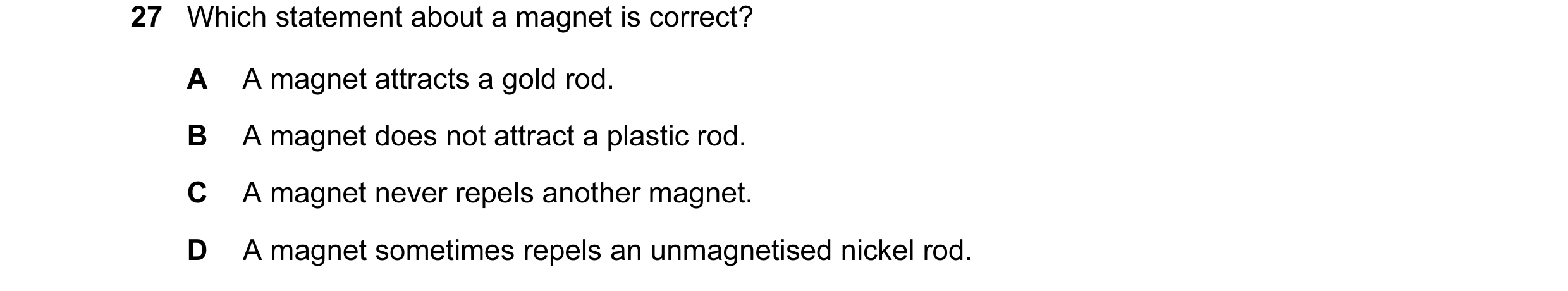 Question 99: Which statement about a magnet is correct? A A magnet attracts a gold rod. B A magnet does not attract a plastic rod. C A magnet never repe…