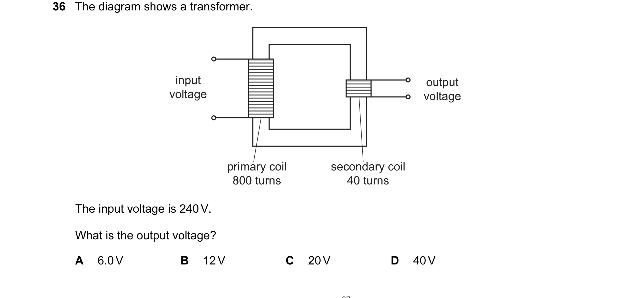 Question 139: The diagram shows a transformer. input output voltage voltage primary coil secondary coil 800 turns 40 turns The input voltage is 240 V. Wh…