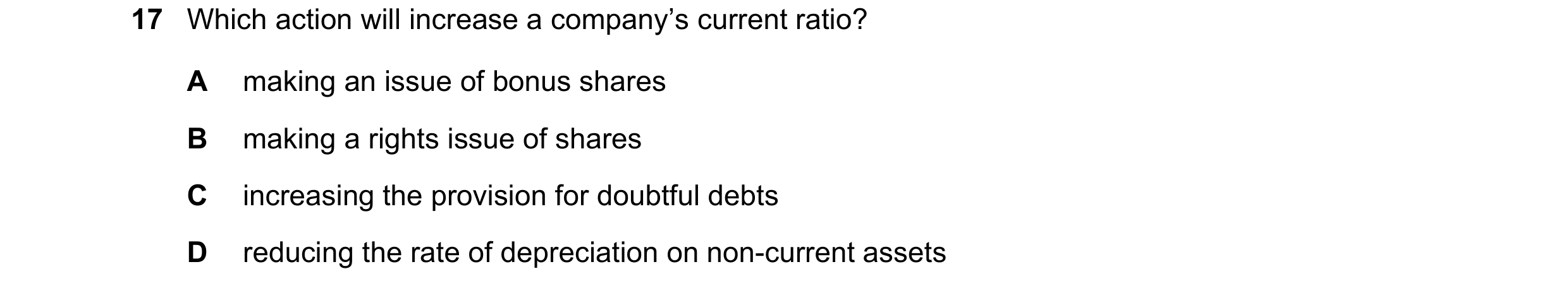 Question 20: Which action will increase a company’s current ratio? A making an issue of bonus shares B making a rights issue of shares C increasing the …