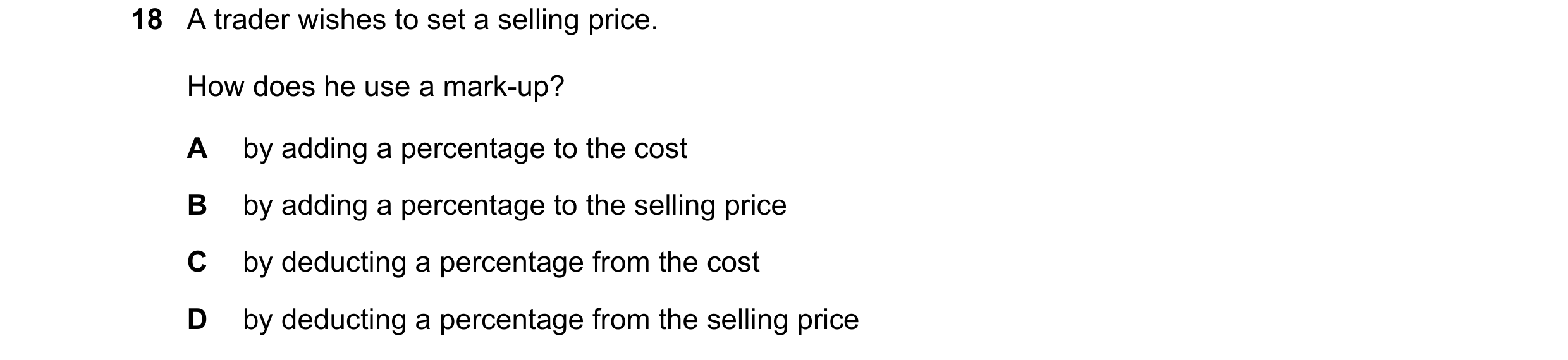 Question 260: A trader wishes to set a selling price. How does he use a mark-up? A by adding a percentage to the cost B by adding a percentage to the sel…