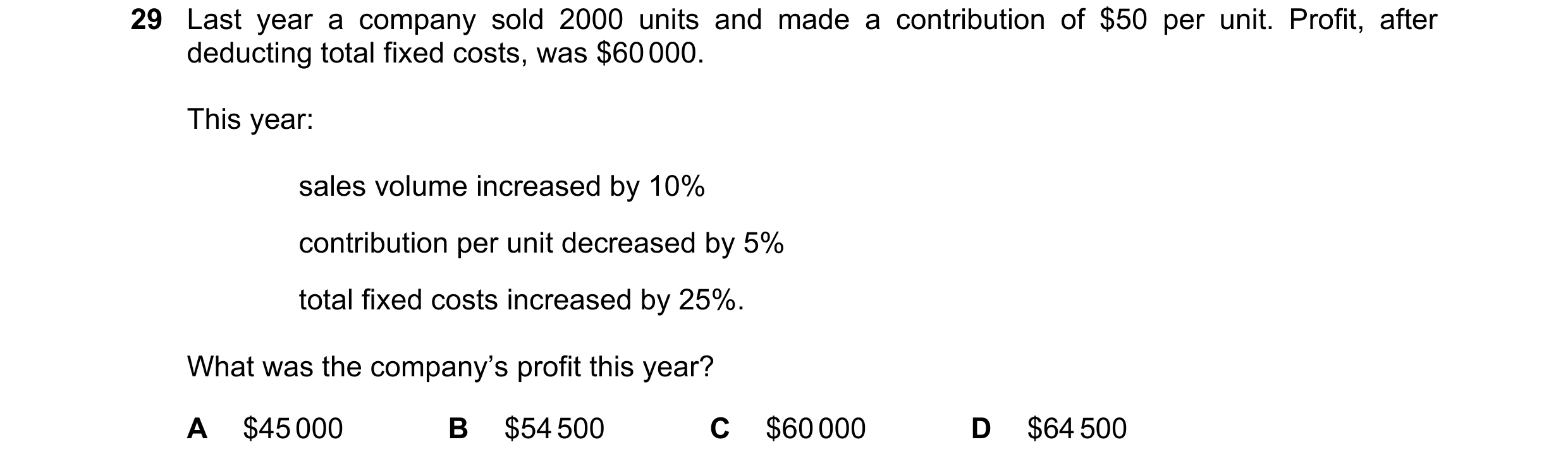 Question 353: Last year a company sold 2000 units and made a contribution of $50 per unit. Profit, after deducting total fixed costs, was $60 000. This y…