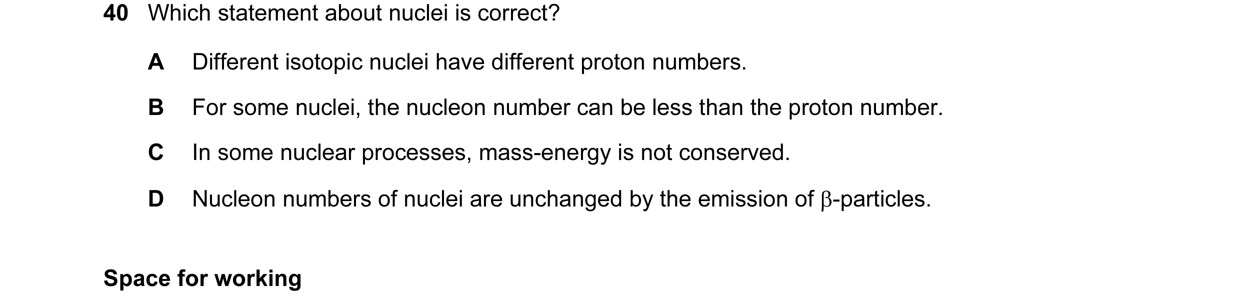 Question 30: Which statement about nuclei is correct? A Different isotopic nuclei have different proton numbers. B For some nuclei, the nucleon number c…