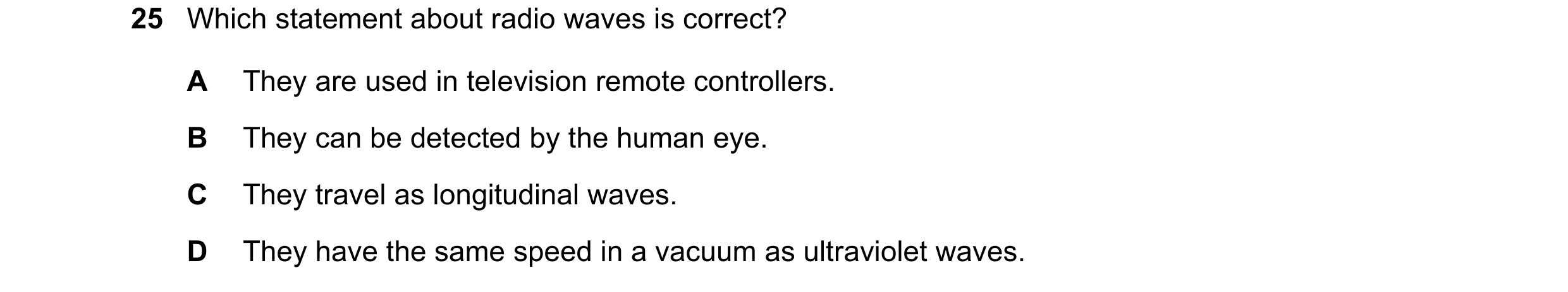 Question 15: Which statement about radio waves is correct? A They are used in television remote controllers. B They can be detected by the human eye. C …