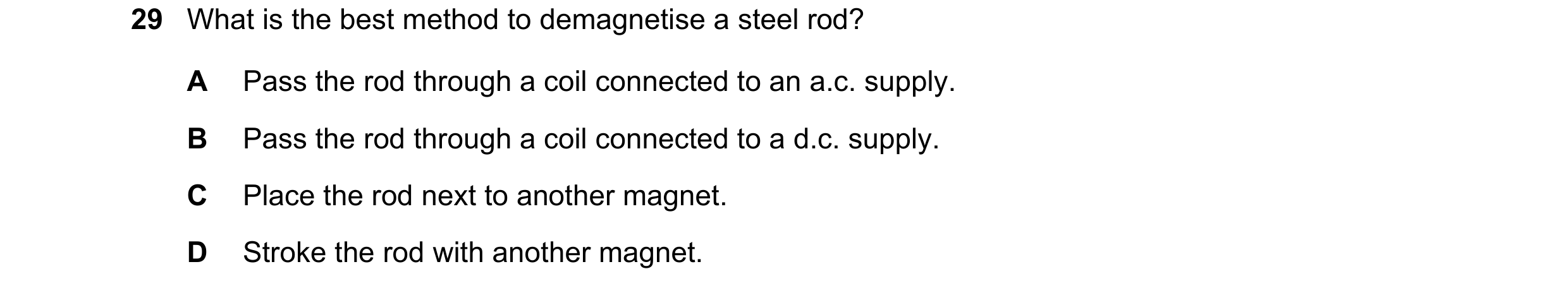 Question 31: What is the best method to demagnetise a steel rod? A Pass the rod through a coil connected to an a.c. supply. B Pass the rod through a coi…
