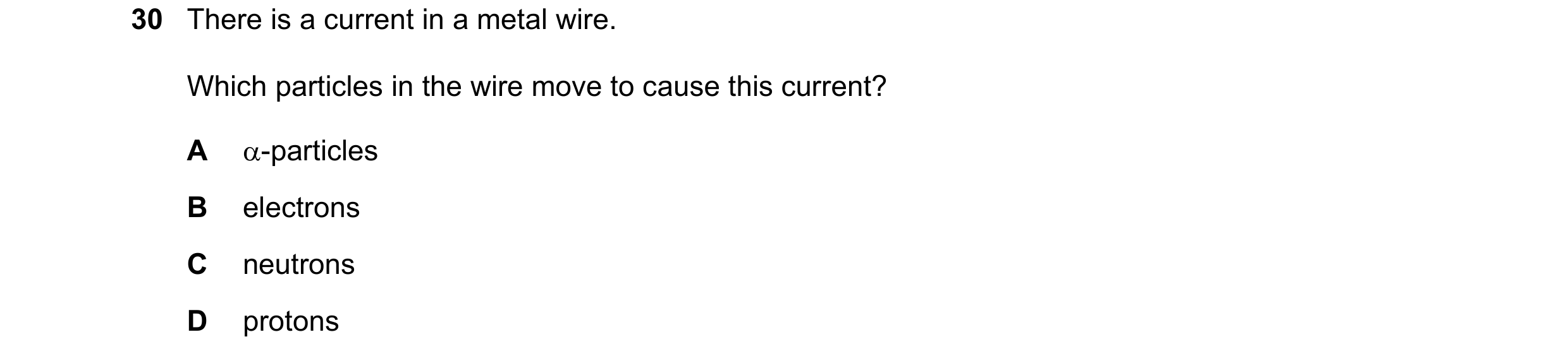 Question 53: There is a current in a metal wire. Which particles in the wire move to cause this current? A α-particles B electrons C neutrons D protons